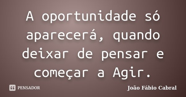 A oportunidade só aparecerá, quando deixar de pensar e começar a Agir.... Frase de João Fábio Cabral.