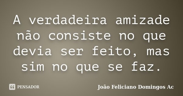 A verdadeira amizade não consiste no que devia ser feito, mas sim no que se faz.... Frase de João Feliciano Domingos Ac.