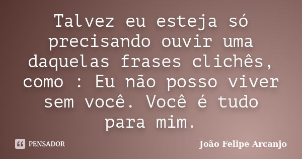 Talvez eu esteja só precisando ouvir uma daquelas frases clichês, como : Eu não posso viver sem você. Você é tudo para mim.... Frase de João Felipe Arcanjo.