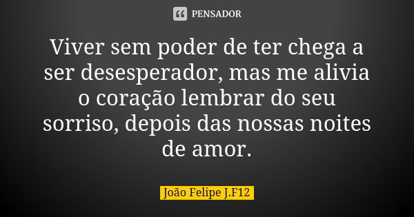 Viver sem poder de ter chega a ser desesperador, mas me alivia o coração lembrar do seu sorriso, depois das nossas noites de amor.... Frase de João Felipe J.F12.