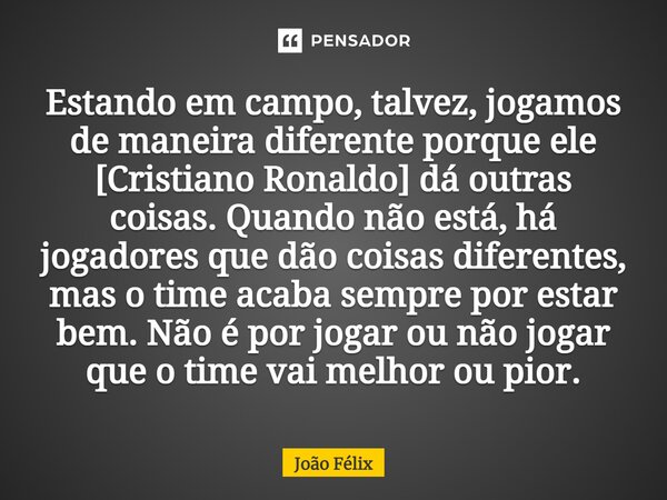 Estando em campo, talvez, jogamos de maneira diferente porque ele [Cristiano Ronaldo] dá outras coisas. Quando não está, há jogadores que dão coisas diferentes,... Frase de João Félix.