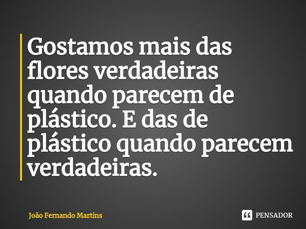 ⁠Gostamos mais das flores verdadeiras quando parecem de plástico. E das de plástico quando parecem verdadeiras.... Frase de João Fernando Martins.
