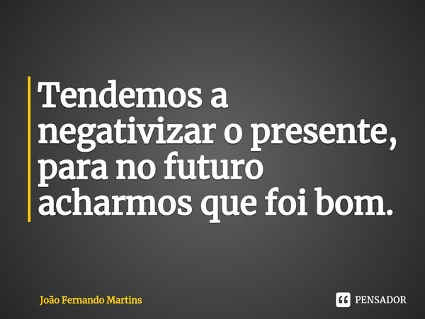 ⁠Tendemos a negativizar o presente, para no futuro acharmos que foi bom.... Frase de João Fernando Martins.