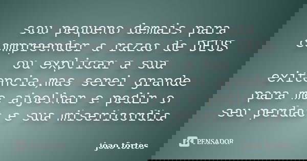 sou pequeno demais para compreender a razao de DEUS ou explicar a sua exitencia,mas serei grande para me ajoelhar e pedir o seu perdao e sua misericordia... Frase de joao fortes.