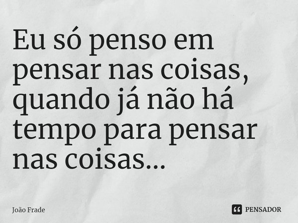 ⁠Eu só penso em pensar nas coisas, quando já não há tempo para pensar nas coisas...... Frase de João Frade.