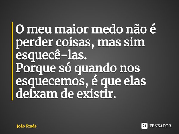 ⁠O meu maior medo não é perder coisas, mas sim esquecê-las.
Porque só quando nos esquecemos, é que elas deixam de existir.... Frase de João Frade.