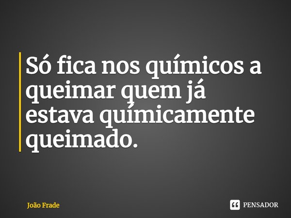 Só fica nos químicos a queimar quem já estava químicamente queimado.... Frase de João Frade.