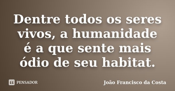 Dentre todos os seres vivos, a humanidade é a que sente mais ódio de seu habitat.... Frase de João Francisco da Costa.