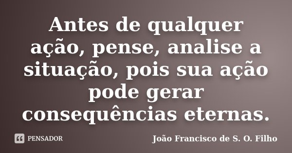 Antes de qualquer ação, pense, analise a situação, pois sua ação pode gerar consequências eternas.... Frase de João Francisco de S. O. Filho.