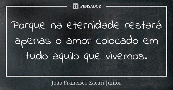 Porque na eternidade restará apenas o amor colocado em tudo aquilo que vivemos.... Frase de João Francisco Zácari Junior.