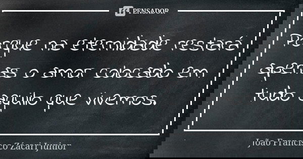 Porque na eternidade restará apenas o amor colocado em tudo aquilo que vivemos.... Frase de João Francisco Zácari Junior.