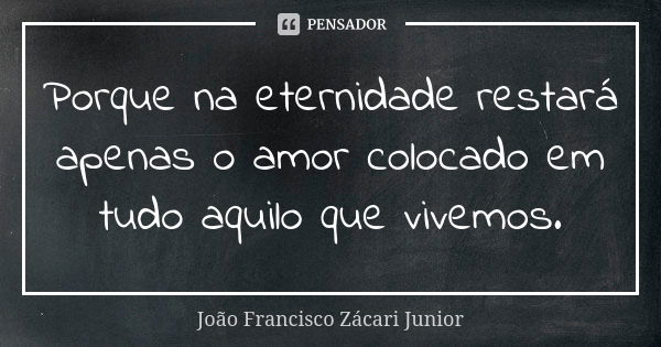 Porque na eternidade restará apenas o amor colocado em tudo aquilo que vivemos.... Frase de João Francisco Zácari Junior.