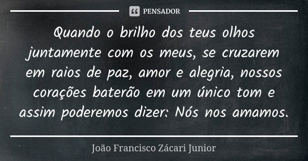 Quando o brilho dos teus olhos juntamente com os meus, se cruzarem em raios de paz, amor e alegria, nossos corações baterão em um único tom e assim poderemos di... Frase de João Francisco Zácari Junior.