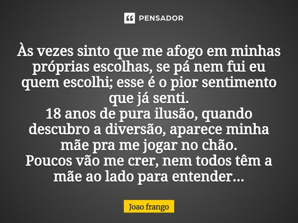 Às vezes sinto que me afogo em minhas próprias escolhas, se pá nem fui eu quem escolhi; esse é o pior sentimento que já senti. 18 anos de pura ilusão, quando de... Frase de Joao frango.