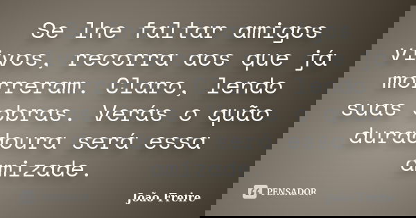 Se lhe faltar amigos vivos, recorra aos que já morreram. Claro, lendo suas obras. Verás o quão duradoura será essa amizade.... Frase de João Freire.