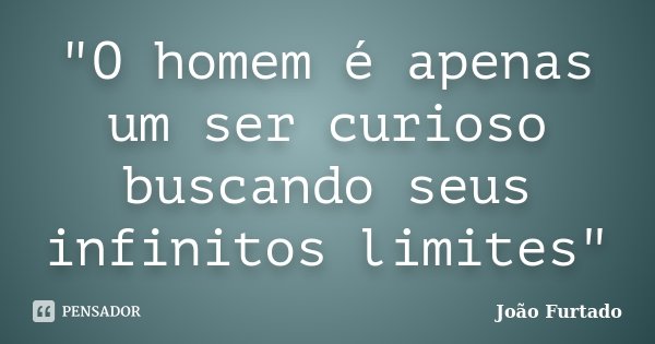 "O homem é apenas um ser curioso buscando seus infinitos limites"... Frase de João Furtado.