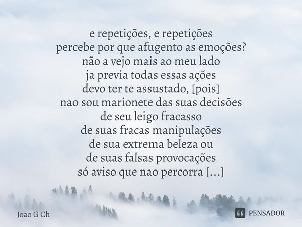 ⁠e repetições, e repetições percebe por que afugento as emoções? não a vejo mais ao meu lado ja previa todas essas ações devo ter te assustado, [pois] nao sou m... Frase de Joao G Ch.