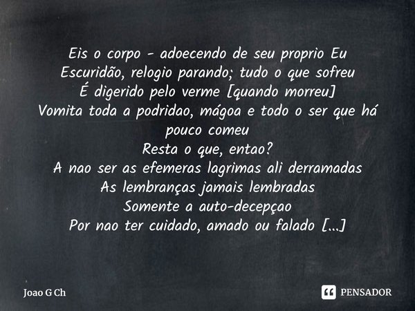 ⁠Eis o corpo - adoecendo de seu proprio Eu Escuridão, relogio parando; tudo o que sofreu É digerido pelo verme [quando morreu] Vomita toda a podridao, mágoa e t... Frase de Joao G Ch.