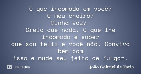 O que incomoda em você? O meu cheiro? Minha voz? Creio que nada. O que lhe incomoda é saber que sou feliz e você não. Conviva bem com isso e mude seu jeito de j... Frase de João Gabriel de Faria.