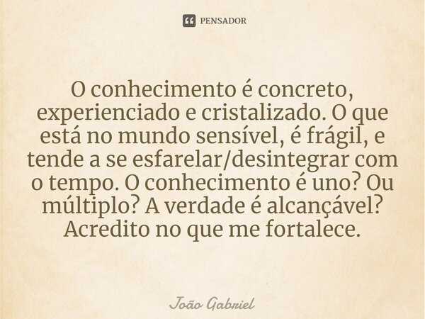 ⁠O conhecimento é concreto, experienciado e cristalizado. O que está no mundo sensível, é frágil, e tende a se esfarelar/desintegrar com o tempo. O conhecimento... Frase de João Gabriel.