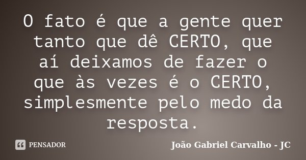 O fato é que a gente quer tanto que dê CERTO, que aí deixamos de fazer o que às vezes é o CERTO, simplesmente pelo medo da resposta.... Frase de João Gabriel Carvalho - JC.