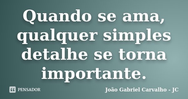 Quando se ama, qualquer simples detalhe se torna importante.... Frase de João Gabriel Carvalho - JC.