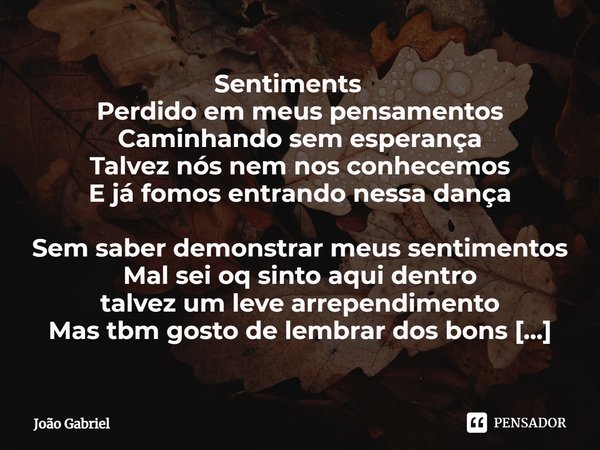 ⁠ㅤㅤㅤㅤSentimentsㅤㅤㅤㅤㅤ
Perdido em meus pensamentos
Caminhando sem esperança
Talvez nós nem nos conhecemos
E já fomos entrando nessa dança Sem saber demonstrar meu... Frase de João Gabriel.