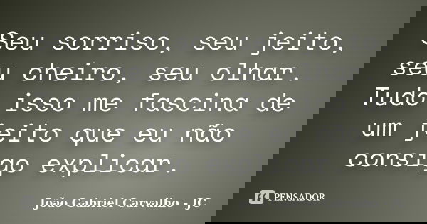 Seu sorriso, seu jeito, seu cheiro, seu olhar. Tudo isso me fascina de um jeito que eu não consigo explicar.... Frase de João Gabriel Carvalho - JC.