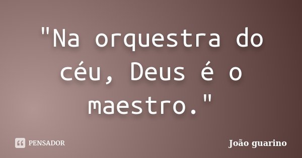 "Na orquestra do céu, Deus é o maestro."... Frase de João guarino.