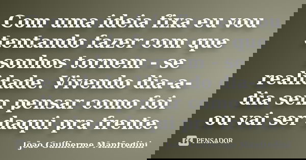 Com uma ideia fixa eu vou tentando fazer com que sonhos tornem - se realidade. Vivendo dia-a-dia sem pensar como foi ou vai ser daqui pra frente.... Frase de João Guilherme Manfredini.