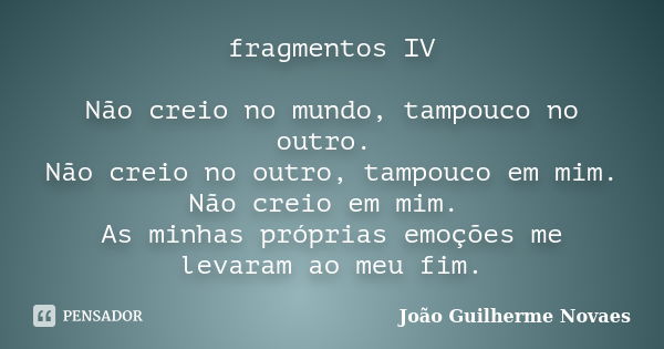 fragmentos IV Não creio no mundo, tampouco no outro. Não creio no outro, tampouco em mim. Não creio em mim. As minhas próprias emoções me levaram ao meu fim.... Frase de João Guilherme Novaes.