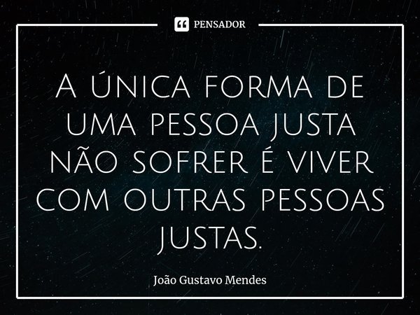 ⁠A única forma de uma pessoa justa não sofrer é viver com outras pessoas justas.... Frase de João Gustavo Mendes.