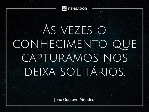 Às vezes o conhecimento que capturamos nos deixa solitários.⁠... Frase de João Gustavo Mendes.