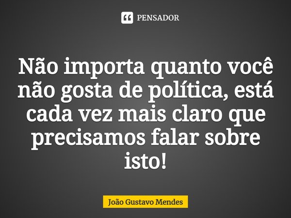 ⁠Não importa quanto você não gosta de política, está cada vez mais claro que precisamos falar sobre isto!... Frase de João Gustavo Mendes.