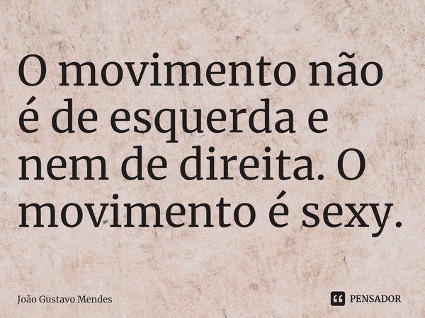 ⁠O movimento não é de esquerda e nem de direita. O movimento é sexy.... Frase de João Gustavo Mendes.