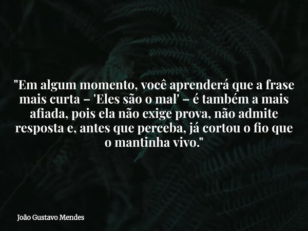 "Em algum momento, você aprenderá que a frase mais curta – 'Eles são o mal' – é também a mais afiada, pois ela não exige prova, não admite resposta e, ante... Frase de João Gustavo Mendes.