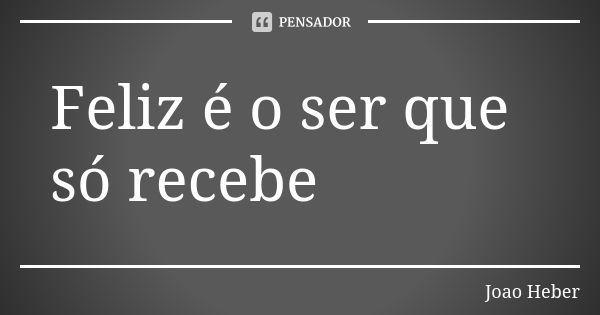 Feliz é o ser que só recebe... Frase de Joao Heber.