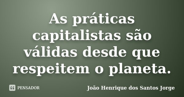 As práticas capitalistas são válidas desde que respeitem o planeta.... Frase de João Henrique dos Santos Jorge.