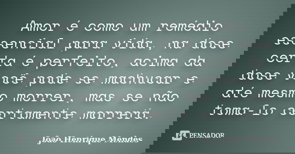 Amor é como um remédio essencial para vida, na dose certa é perfeito, acima da dose você pode se machucar e até mesmo morrer, mas se não toma-lo certamente morr... Frase de João Henrique Mendes.