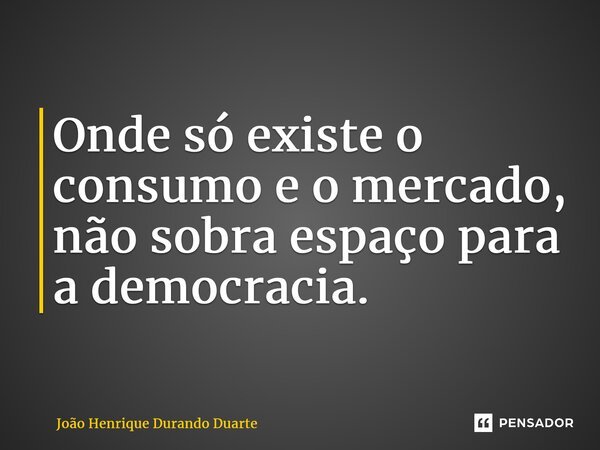 ⁠Onde só existe o consumo e o mercado, não sobra espaço para a democracia.... Frase de João Henrique Durando Duarte.