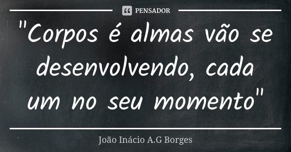 "Corpos é almas vão se desenvolvendo, cada um no seu momento"... Frase de João Inácio A.G Borges.
