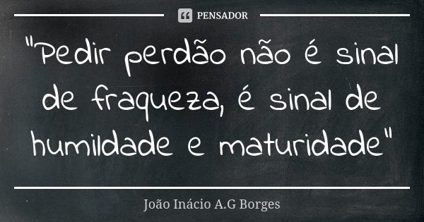 "Pedir perdão não é sinal de fraqueza, é sinal de humildade e maturidade"... Frase de João Inácio A.G Borges.
