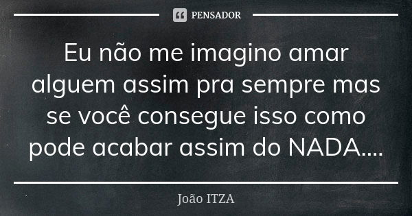 Eu não me imagino amar alguem assim pra sempre mas se você consegue isso como pode acabar assim do NADA....... Frase de Joao ITZA.