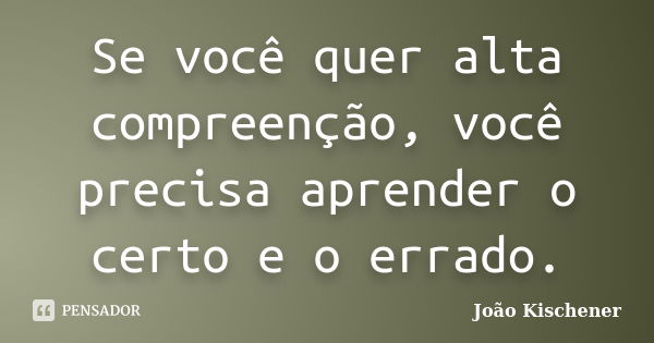 Se você quer alta compreenção, você precisa aprender o certo e o errado.... Frase de João Kischener.