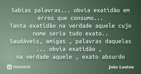 Sabias palavras... obvia exatidão em erros que consumo... Tanta exatidão na verdade aquele cujo nome seria tudo exato.. Saudáveis, amigas , palavras daquelas ..... Frase de João Lauton.