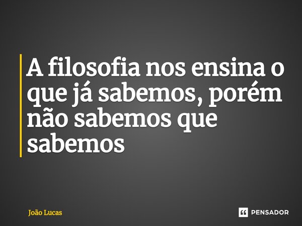 A filosofia nos ensina o que já sabemos, porém não sabemos que sabemos⁠... Frase de João Lucas.