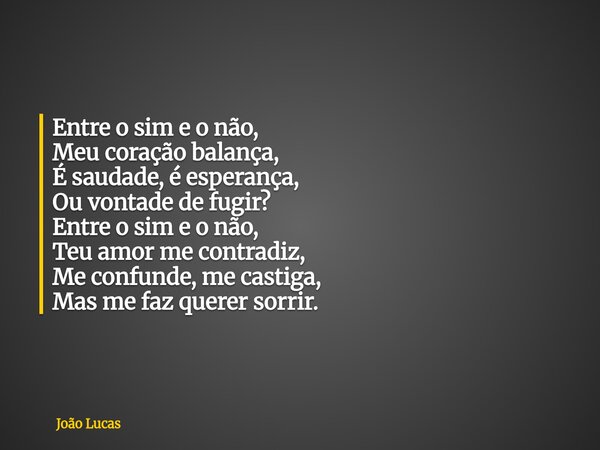 ⁠Entre o sim e o não, Meu coração balança, É saudade, é esperança, Ou vontade de fugir? Entre o sim e o não, Teu amor me contradiz, Me confunde, me castiga, Mas... Frase de João Lucas.