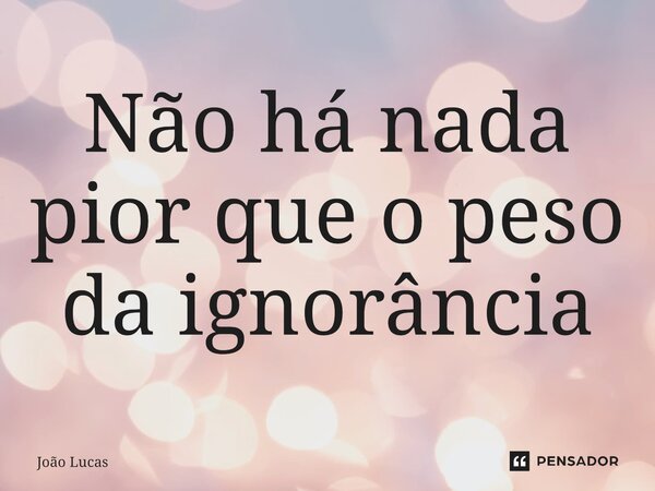 ⁠Não há nada pior que o peso da ignorância... Frase de João Lucas.