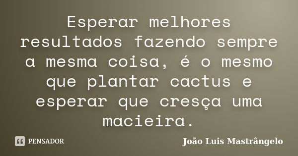 Esperar melhores resultados fazendo sempre a mesma coisa, é o mesmo que plantar cactus e esperar que cresça uma macieira.... Frase de João Luis Mastrângelo.