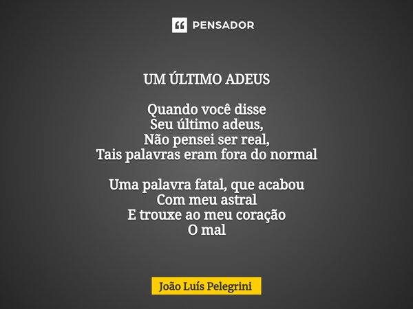 UM ÚLTIMO ADEUS Quando você disse Seu último adeus, Não pensei ser real, Tais palavras eram fora do normal Uma palavra fatal, que acabou Com meu astral E trouxe... Frase de João Luís Pelegrini.